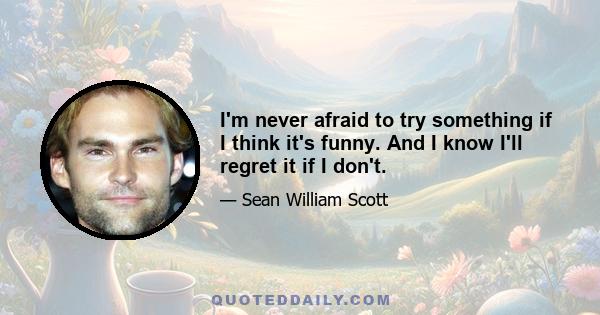 I'm never afraid to try something if I think it's funny. And I know I'll regret it if I don't.