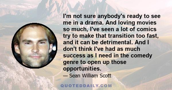 I'm not sure anybody's ready to see me in a drama. And loving movies so much, I've seen a lot of comics try to make that transition too fast, and it can be detrimental. And I don't think I've had as much success as I
