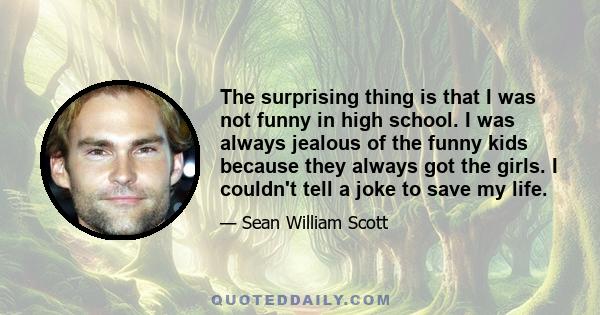 The surprising thing is that I was not funny in high school. I was always jealous of the funny kids because they always got the girls. I couldn't tell a joke to save my life.