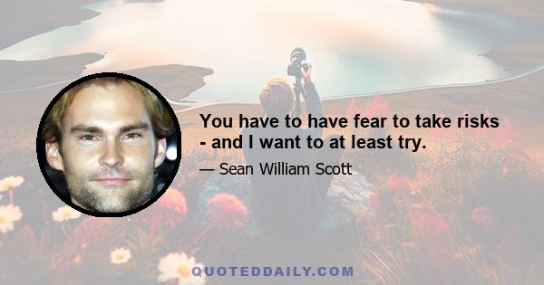 You have to have fear to take risks - and I want to at least try.