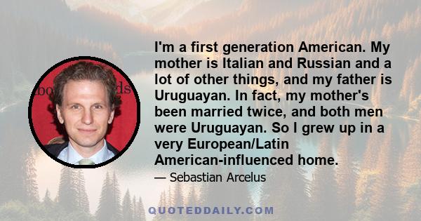 I'm a first generation American. My mother is Italian and Russian and a lot of other things, and my father is Uruguayan. In fact, my mother's been married twice, and both men were Uruguayan. So I grew up in a very