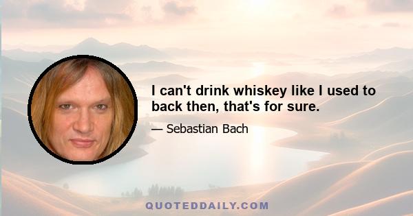 I can't drink whiskey like I used to back then, that's for sure.