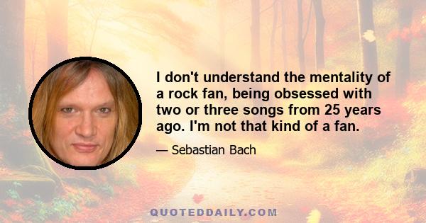 I don't understand the mentality of a rock fan, being obsessed with two or three songs from 25 years ago. I'm not that kind of a fan.