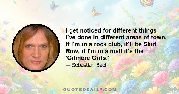 I get noticed for different things I've done in different areas of town. If I'm in a rock club, it'll be Skid Row, if I'm in a mall it's the 'Gilmore Girls.'