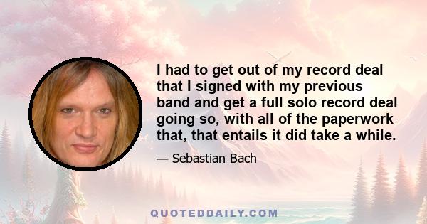 I had to get out of my record deal that I signed with my previous band and get a full solo record deal going so, with all of the paperwork that, that entails it did take a while.