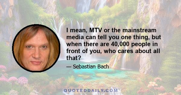 I mean, MTV or the mainstream media can tell you one thing, but when there are 40,000 people in front of you, who cares about all that?
