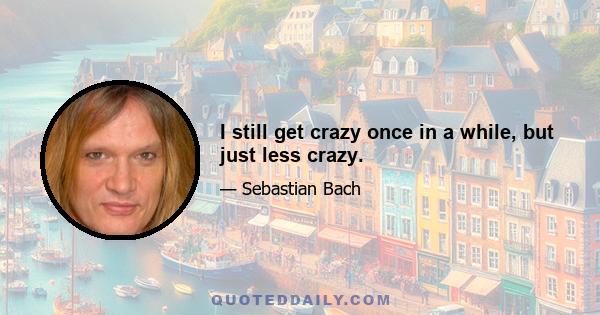 I still get crazy once in a while, but just less crazy.