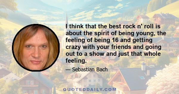 I think that the best rock n' roll is about the spirit of being young, the feeling of being 16 and getting crazy with your friends and going out to a show and just that whole feeling.