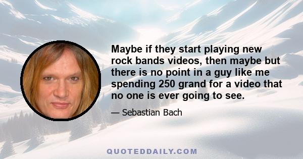 Maybe if they start playing new rock bands videos, then maybe but there is no point in a guy like me spending 250 grand for a video that no one is ever going to see.