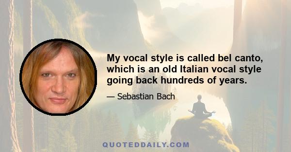 My vocal style is called bel canto, which is an old Italian vocal style going back hundreds of years.