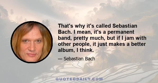 That's why it's called Sebastian Bach. I mean, it's a permanent band, pretty much, but if I jam with other people, it just makes a better album, I think.