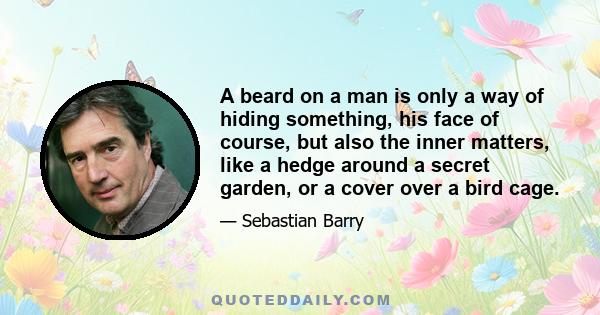 A beard on a man is only a way of hiding something, his face of course, but also the inner matters, like a hedge around a secret garden, or a cover over a bird cage.