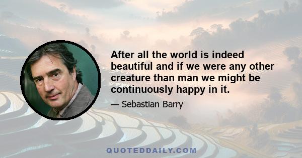 After all the world is indeed beautiful and if we were any other creature than man we might be continuously happy in it.