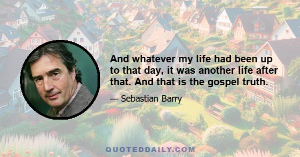 And whatever my life had been up to that day, it was another life after that. And that is the gospel truth.