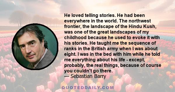 He loved telling stories. He had been everywhere in the world. The northwest frontier, the landscape of the Hindu Kush, was one of the great landscapes of my childhood because he used to evoke it with his stories. He