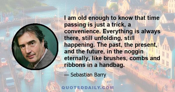 I am old enough to know that time passing is just a trick, a convenience. Everything is always there, still unfolding, still happening. The past, the present, and the future, in the noggin eternally, like brushes, combs 