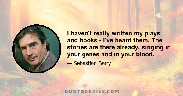 I haven't really written my plays and books - I've heard them. The stories are there already, singing in your genes and in your blood.