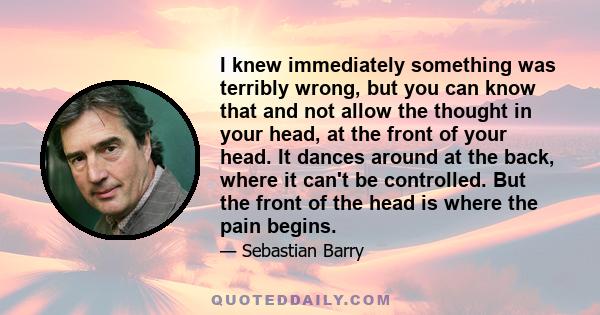 I knew immediately something was terribly wrong, but you can know that and not allow the thought in your head, at the front of your head. It dances around at the back, where it can't be controlled. But the front of the