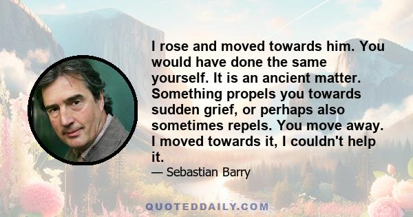 I rose and moved towards him. You would have done the same yourself. It is an ancient matter. Something propels you towards sudden grief, or perhaps also sometimes repels. You move away. I moved towards it, I couldn't