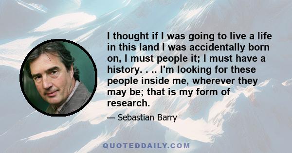 I thought if I was going to live a life in this land I was accidentally born on, I must people it; I must have a history. . .. I'm looking for these people inside me, wherever they may be; that is my form of research.