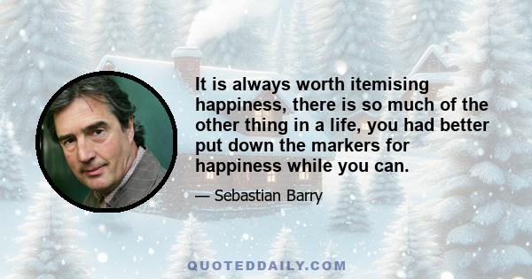 It is always worth itemising happiness, there is so much of the other thing in a life, you had better put down the markers for happiness while you can.