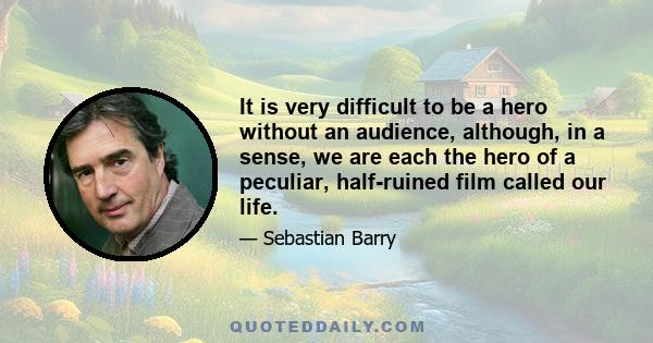 It is very difficult to be a hero without an audience, although, in a sense, we are each the hero of a peculiar, half-ruined film called our life.