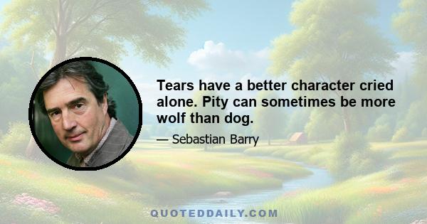 Tears have a better character cried alone. Pity can sometimes be more wolf than dog.