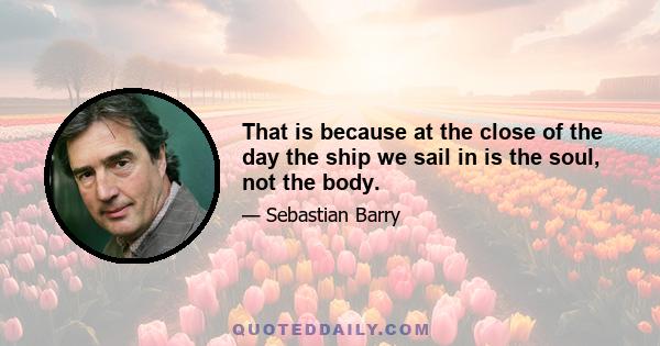 That is because at the close of the day the ship we sail in is the soul, not the body.