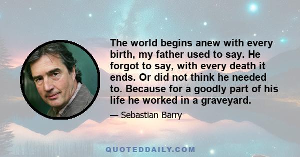 The world begins anew with every birth, my father used to say. He forgot to say, with every death it ends. Or did not think he needed to. Because for a goodly part of his life he worked in a graveyard.