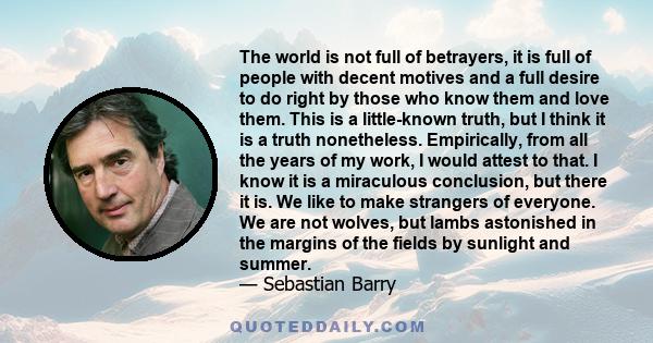 The world is not full of betrayers, it is full of people with decent motives and a full desire to do right by those who know them and love them. This is a little-known truth, but I think it is a truth nonetheless.