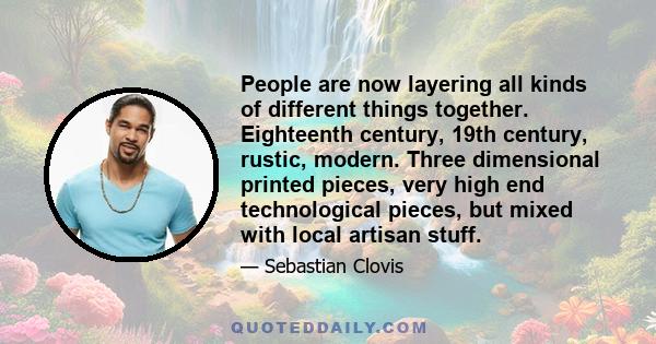 People are now layering all kinds of different things together. Eighteenth century, 19th century, rustic, modern. Three dimensional printed pieces, very high end technological pieces, but mixed with local artisan stuff.