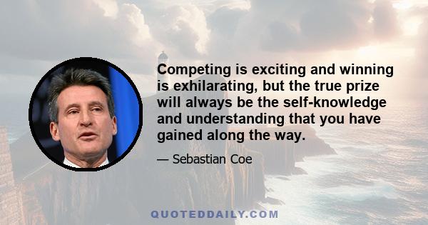 Competing is exciting and winning is exhilarating, but the true prize will always be the self-knowledge and understanding that you have gained along the way.