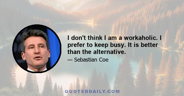 I don't think I am a workaholic. I prefer to keep busy. It is better than the alternative.