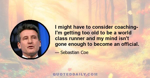 I might have to consider coaching- I'm getting too old to be a world class runner and my mind isn't gone enough to become an official.