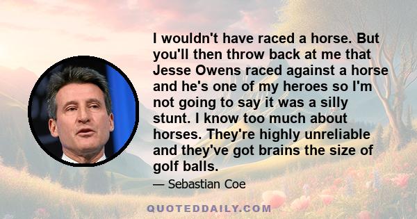 I wouldn't have raced a horse. But you'll then throw back at me that Jesse Owens raced against a horse and he's one of my heroes so I'm not going to say it was a silly stunt. I know too much about horses. They're highly 