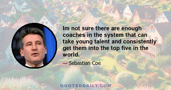 Im not sure there are enough coaches in the system that can take young talent and consistently get them into the top five in the world.