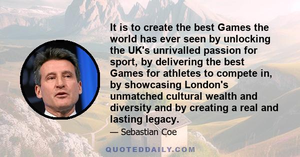 It is to create the best Games the world has ever seen by unlocking the UK's unrivalled passion for sport, by delivering the best Games for athletes to compete in, by showcasing London's unmatched cultural wealth and