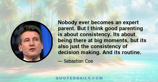 Nobody ever becomes an expert parent. But I think good parenting is about consistency. Its about being there at big moments, but its also just the consistency of decision making. And its routine.