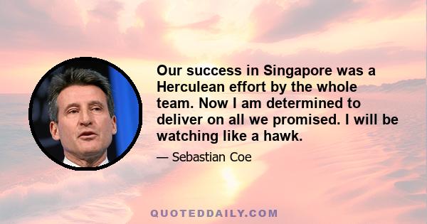 Our success in Singapore was a Herculean effort by the whole team. Now I am determined to deliver on all we promised. I will be watching like a hawk.