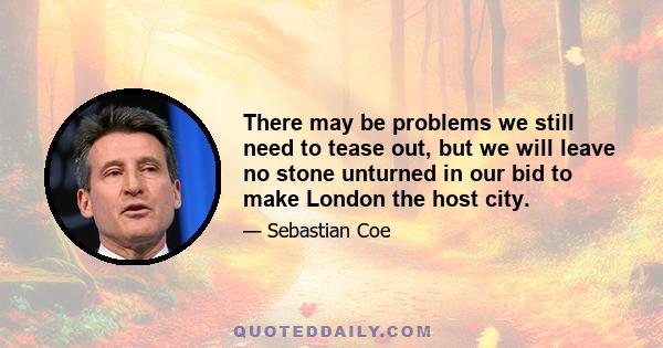 There may be problems we still need to tease out, but we will leave no stone unturned in our bid to make London the host city.