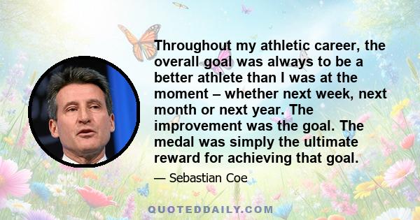 Throughout my athletic career, the overall goal was always to be a better athlete than I was at the moment – whether next week, next month or next year. The improvement was the goal. The medal was simply the ultimate