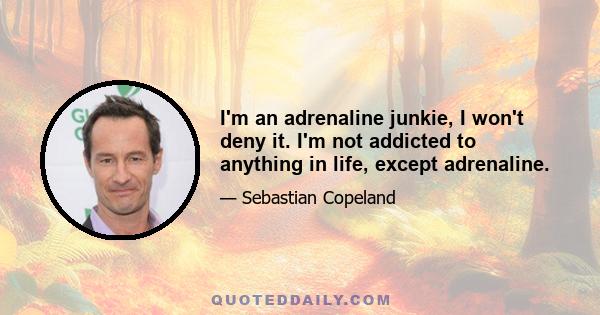 I'm an adrenaline junkie, I won't deny it. I'm not addicted to anything in life, except adrenaline.