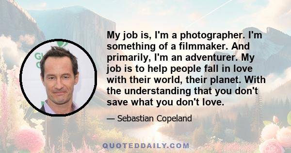 My job is, I'm a photographer. I'm something of a filmmaker. And primarily, I'm an adventurer. My job is to help people fall in love with their world, their planet. With the understanding that you don't save what you