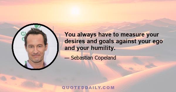 You always have to measure your desires and goals against your ego and your humility.