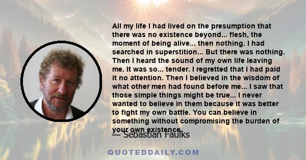 All my life I had lived on the presumption that there was no existence beyond... flesh, the moment of being alive... then nothing. I had searched in superstition... But there was nothing. Then I heard the sound of my