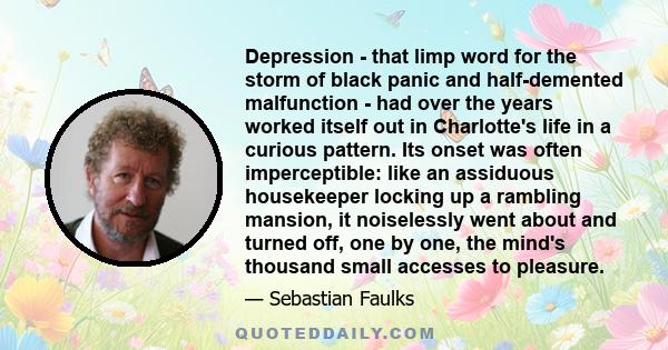 Depression - that limp word for the storm of black panic and half-demented malfunction - had over the years worked itself out in Charlotte's life in a curious pattern. Its onset was often imperceptible: like an