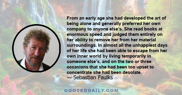 From an early age she had developed the art of being alone and generally preferred her own company to anyone else’s. She read books at enormous speed and judged them entirely on her ability to remove her from her