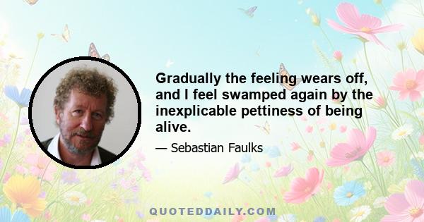 Gradually the feeling wears off, and I feel swamped again by the inexplicable pettiness of being alive.