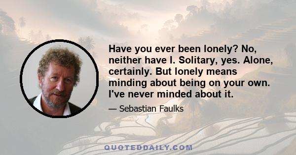 Have you ever been lonely? No, neither have I. Solitary, yes. Alone, certainly. But lonely means minding about being on your own. I've never minded about it.