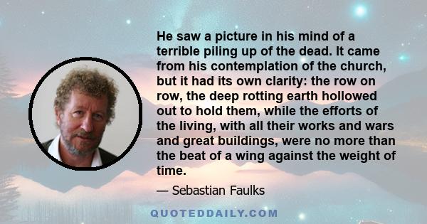 He saw a picture in his mind of a terrible piling up of the dead. It came from his contemplation of the church, but it had its own clarity: the row on row, the deep rotting earth hollowed out to hold them, while the